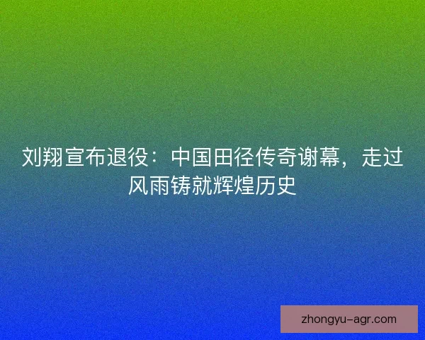 刘翔宣布退役：中国田径传奇谢幕，走过风雨铸就辉煌历史
