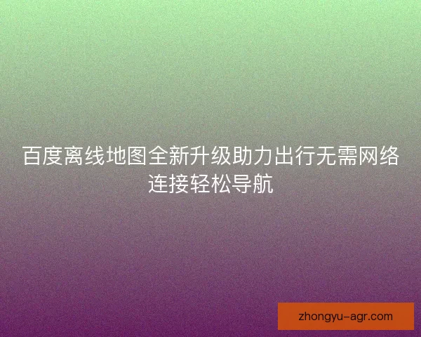 百度离线地图全新升级助力出行无需网络连接轻松导航