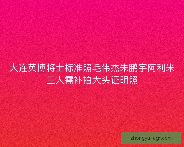 大连英博将士标准照毛伟杰朱鹏宇阿利米三人需补拍大头证明照