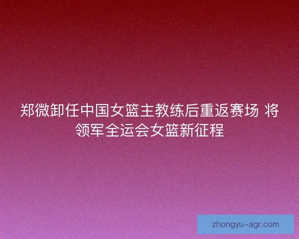 郑微卸任中国女篮主教练后重返赛场 将领军全运会女篮新征程