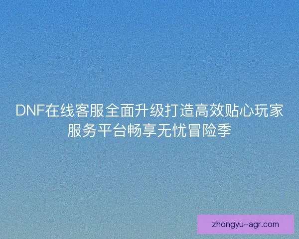 DNF在线客服全面升级打造高效贴心玩家服务平台畅享无忧冒险季