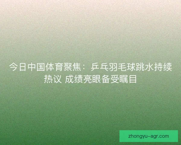 今日中国体育聚焦：乒乓羽毛球跳水持续热议 成绩亮眼备受瞩目