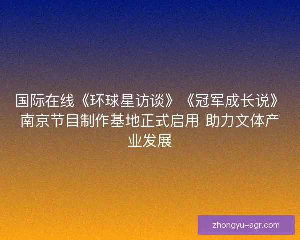 国际在线《环球星访谈》《冠军成长说》南京节目制作基地正式启用 助力文体产业发展