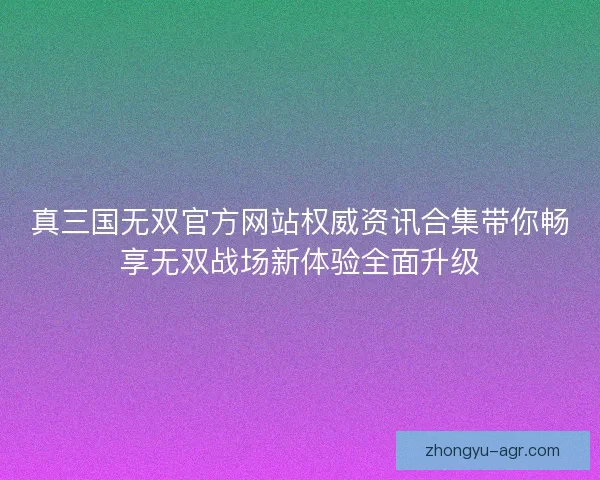 真三国无双官方网站权威资讯合集带你畅享无双战场新体验全面升级