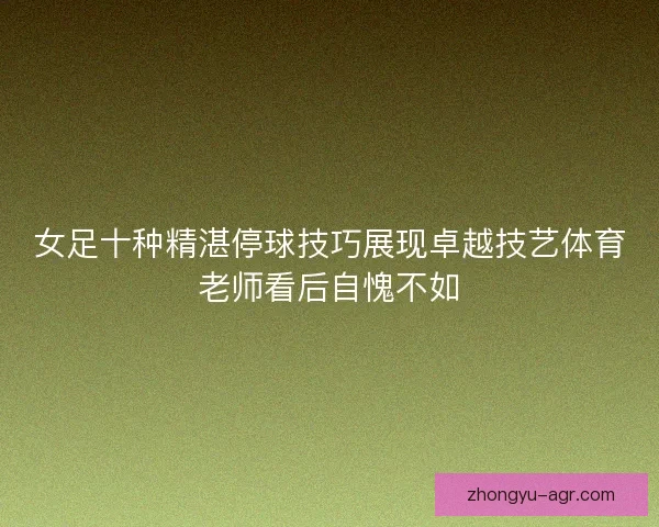 女足十种精湛停球技巧展现卓越技艺体育老师看后自愧不如