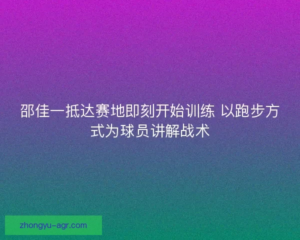 邵佳一抵达赛地即刻开始训练 以跑步方式为球员讲解战术