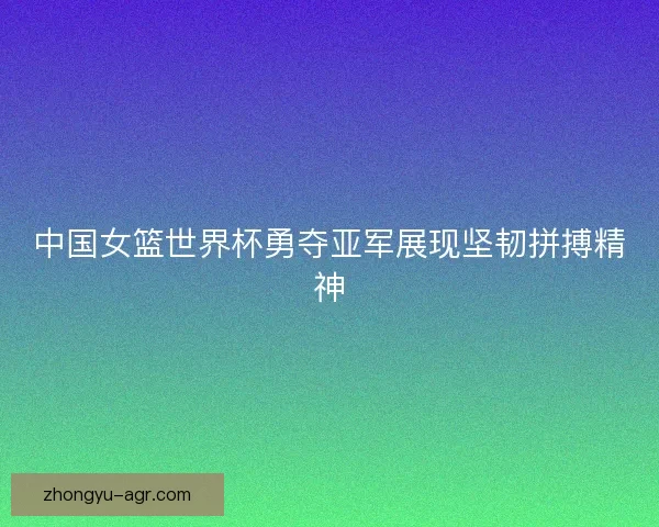中国女篮世界杯勇夺亚军展现坚韧拼搏精神