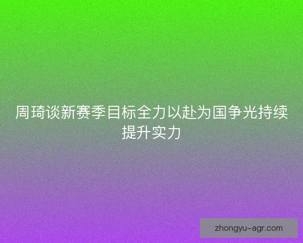 周琦谈新赛季目标全力以赴为国争光持续提升实力