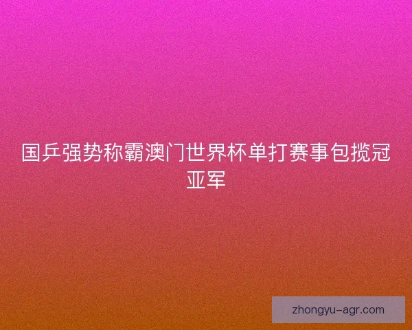 国乒强势称霸澳门世界杯单打赛事包揽冠亚军